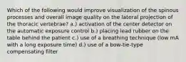 Which of the following would improve visualization of the spinous processes and overall image quality on the lateral projection of the thoracic vertebrae? a.) activation of the center detector on the automatic exposure control b.) placing lead rubber on the table behind the patient c.) use of a breathing technique (low mA with a long exposure time) d.) use of a bow-tie-type compensating filter