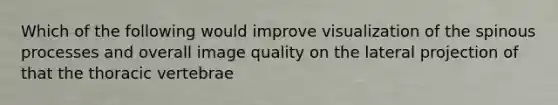 Which of the following would improve visualization of the spinous processes and overall image quality on the lateral projection of that the thoracic vertebrae