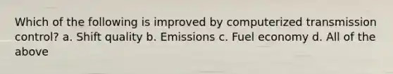 Which of the following is improved by computerized transmission control? a. Shift quality b. Emissions c. Fuel economy d. All of the above