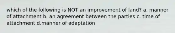 which of the following is NOT an improvement of land? a. manner of attachment b. an agreement between the parties c. time of attachment d.manner of adaptation