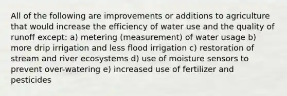 All of the following are improvements or additions to agriculture that would increase the efficiency of water use and the quality of runoff except: a) metering (measurement) of water usage b) more drip irrigation and less flood irrigation c) restoration of stream and river ecosystems d) use of moisture sensors to prevent over-watering e) increased use of fertilizer and pesticides