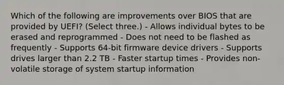 Which of the following are improvements over BIOS that are provided by UEFI? (Select three.) - Allows individual bytes to be erased and reprogrammed - Does not need to be flashed as frequently - Supports 64-bit firmware device drivers - Supports drives larger than 2.2 TB - Faster startup times - Provides non-volatile storage of system startup information