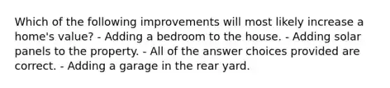 Which of the following improvements will most likely increase a home's value? - Adding a bedroom to the house. - Adding solar panels to the property. - All of the answer choices provided are correct. - Adding a garage in the rear yard.