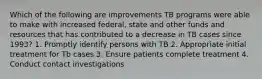 Which of the following are improvements TB programs were able to make with increased federal, state and other funds and resources that has contributed to a decrease in TB cases since 1993? 1. Promptly identify persons with TB 2. Appropriate initial treatment for Tb cases 3. Ensure patients complete treatment 4. Conduct contact investigations