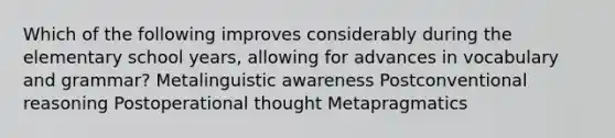 Which of the following improves considerably during the elementary school years, allowing for advances in vocabulary and grammar? Metalinguistic awareness Postconventional reasoning Postoperational thought Metapragmatics