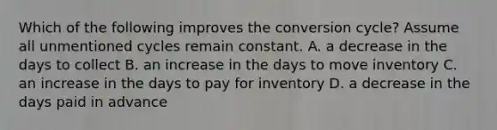 Which of the following improves the conversion cycle? Assume all unmentioned cycles remain constant. A. a decrease in the days to collect B. an increase in the days to move inventory C. an increase in the days to pay for inventory D. a decrease in the days paid in advance