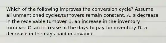 Which of the following improves the conversion cycle? Assume all unmentioned cycles/turnovers remain constant. A. a decrease in the receivable turnover B. an increase in the inventory turnover C. an increase in the days to pay for inventory D. a decrease in the days paid in advance