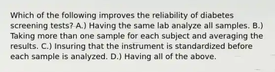 Which of the following improves the reliability of diabetes screening tests? A.) Having the same lab analyze all samples. B.) Taking more than one sample for each subject and averaging the results. C.) Insuring that the instrument is standardized before each sample is analyzed. D.) Having all of the above.