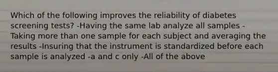 Which of the following improves the reliability of diabetes screening tests? -Having the same lab analyze all samples -Taking more than one sample for each subject and averaging the results -Insuring that the instrument is standardized before each sample is analyzed -a and c only -All of the above