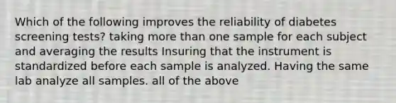 Which of the following improves the reliability of diabetes screening tests? taking more than one sample for each subject and averaging the results Insuring that the instrument is standardized before each sample is analyzed. Having the same lab analyze all samples. all of the above