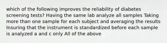 which of the following improves the reliability of diabetes screening tests? Having the same lab analyze all samples Taking more than one sample for each subject and averaging the results Insuring that the instrument is standardized before each sample is analyzed a and c only All of the above