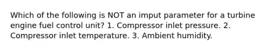 Which of the following is NOT an imput parameter for a turbine engine fuel control unit? 1. Compressor inlet pressure. 2. Compressor inlet temperature. 3. Ambient humidity.