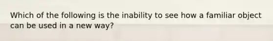 Which of the following is the inability to see how a familiar object can be used in a new way?