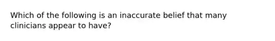 Which of the following is an inaccurate belief that many clinicians appear to have?