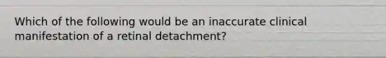 Which of the following would be an inaccurate clinical manifestation of a retinal detachment?