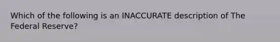 Which of the following is an INACCURATE description of The Federal Reserve?