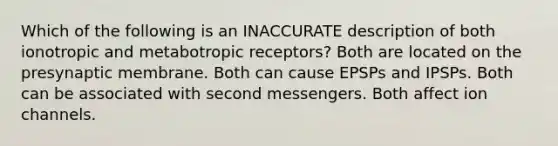 Which of the following is an INACCURATE description of both ionotropic and metabotropic receptors? Both are located on the presynaptic membrane. Both can cause EPSPs and IPSPs. Both can be associated with second messengers. Both affect ion channels.