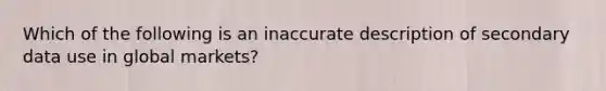 Which of the following is an inaccurate description of secondary data use in global markets?