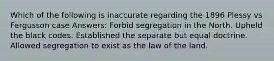 Which of the following is inaccurate regarding the 1896 Plessy vs Fergusson case Answers: Forbid segregation in the North. Upheld the black codes. Established the separate but equal doctrine. Allowed segregation to exist as the law of the land.