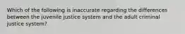 Which of the following is inaccurate regarding the differences between the juvenile justice system and the adult criminal justice system?