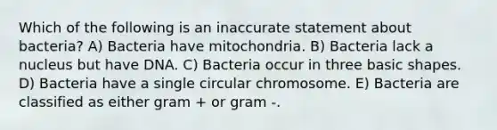 Which of the following is an inaccurate statement about bacteria? A) Bacteria have mitochondria. B) Bacteria lack a nucleus but have DNA. C) Bacteria occur in three basic shapes. D) Bacteria have a single circular chromosome. E) Bacteria are classified as either gram + or gram -.