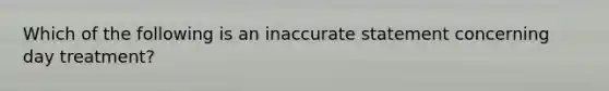 Which of the following is an inaccurate statement concerning day treatment?