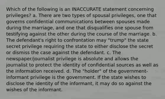 Which of the following is an INACCURATE statement concerning privileges? a. There are two types of spousal privileges, one that governs confidential communications between spouses made during the marriage, and one that disqualifies one spouse from testifying against the other during the course of the marriage. b. The defendant's right to confrontation may "trump" the state secret privilege requiring the state to either disclose the secret or dismiss the case against the defendant. c. The newspaper/journalist privilege is absolute and allows the journalist to protect the identity of confidential sources as well as the information received. d. The "holder" of the government-informant privilege is the government. If the state wishes to disclose the identity of the informant, it may do so against the wishes of the informant.