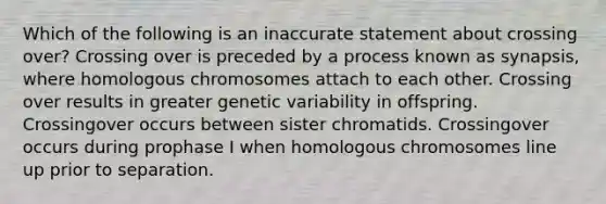 Which of the following is an inaccurate statement about crossing over? Crossing over is preceded by a process known as synapsis, where homologous chromosomes attach to each other. Crossing over results in greater genetic variability in offspring. Crossingover occurs between sister chromatids. Crossingover occurs during prophase I when homologous chromosomes line up prior to separation.