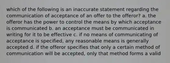 which of the following is an inaccurate statement regarding the communication of acceptance of an offer to the offeror? a. the offeror has the power to control the means by which acceptance is communicated b. an acceptance must be communicated in writing for it to be effective c. if no means of communicating of acceptance is specified, any reasonable means is generally accepted d. if the offeror specifies that only a certain method of communication will be accepted, only that method forms a valid