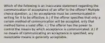 Which of the following is an inaccurate statement regarding the communication of acceptance of an offer to the offeror? Multiple choice question. a.) An acceptance must be communicated in writing for it to be effective. b.) If the offeror specifies that only a certain method of communication will be accepted, only that method forms a valid offer. c.) The offeror has the power to control the means by which acceptance is communicated. d.) If no means of communicating an acceptance is specified, any reasonable means is generally acceptable.