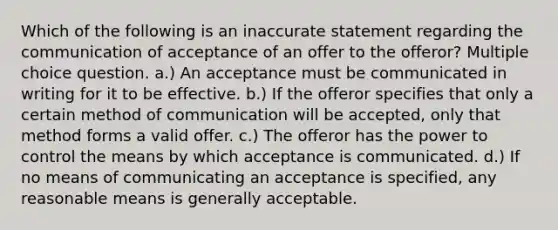 Which of the following is an inaccurate statement regarding the communication of acceptance of an offer to the offeror? Multiple choice question. a.) An acceptance must be communicated in writing for it to be effective. b.) If the offeror specifies that only a certain method of communication will be accepted, only that method forms a valid offer. c.) The offeror has the power to control the means by which acceptance is communicated. d.) If no means of communicating an acceptance is specified, any reasonable means is generally acceptable.