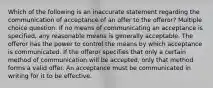 Which of the following is an inaccurate statement regarding the communication of acceptance of an offer to the offeror? Multiple choice question. If no means of communicating an acceptance is specified, any reasonable means is generally acceptable. The offeror has the power to control the means by which acceptance is communicated. If the offeror specifies that only a certain method of communication will be accepted, only that method forms a valid offer. An acceptance must be communicated in writing for it to be effective.