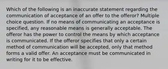 Which of the following is an inaccurate statement regarding the communication of acceptance of an offer to the offeror? Multiple choice question. If no means of communicating an acceptance is specified, any reasonable means is generally acceptable. The offeror has the power to control the means by which acceptance is communicated. If the offeror specifies that only a certain method of communication will be accepted, only that method forms a valid offer. An acceptance must be communicated in writing for it to be effective.