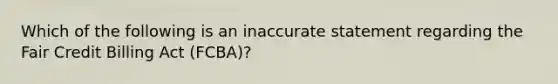 Which of the following is an inaccurate statement regarding the Fair Credit Billing Act (FCBA)?