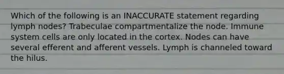 Which of the following is an INACCURATE statement regarding lymph nodes? Trabeculae compartmentalize the node. Immune system cells are only located in the cortex. Nodes can have several efferent and afferent vessels. Lymph is channeled toward the hilus.