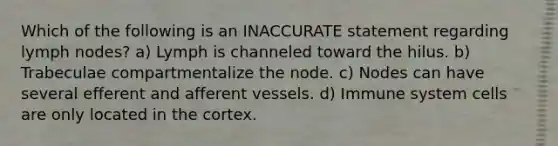 Which of the following is an INACCURATE statement regarding lymph nodes? a) Lymph is channeled toward the hilus. b) Trabeculae compartmentalize the node. c) Nodes can have several efferent and afferent vessels. d) Immune system cells are only located in the cortex.