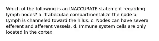 Which of the following is an INACCURATE statement regarding lymph nodes? a. Trabeculae compartmentalize the node b. Lymph is channeled toward the hilus. c. Nodes can have several efferent and afferent vessels. d. Immune system cells are only located in the cortex