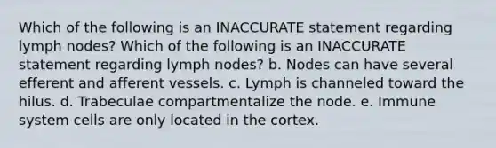 Which of the following is an INACCURATE statement regarding lymph nodes? Which of the following is an INACCURATE statement regarding lymph nodes? b. Nodes can have several efferent and afferent vessels. c. Lymph is channeled toward the hilus. d. Trabeculae compartmentalize the node. e. Immune system cells are only located in the cortex.