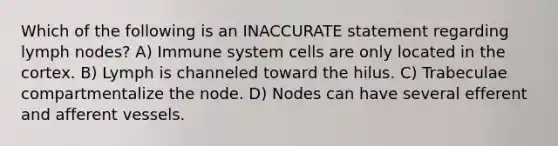 Which of the following is an INACCURATE statement regarding lymph nodes? A) Immune system cells are only located in the cortex. B) Lymph is channeled toward the hilus. C) Trabeculae compartmentalize the node. D) Nodes can have several efferent and afferent vessels.