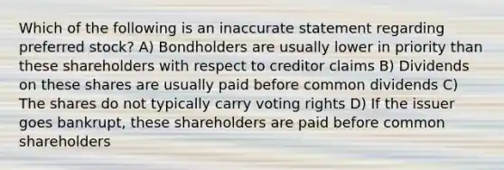 Which of the following is an inaccurate statement regarding preferred stock? A) Bondholders are usually lower in priority than these shareholders with respect to creditor claims B) Dividends on these shares are usually paid before common dividends C) The shares do not typically carry voting rights D) If the issuer goes bankrupt, these shareholders are paid before common shareholders