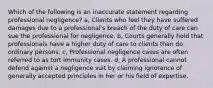 Which of the following is an inaccurate statement regarding professional negligence? a, Clients who feel they have suffered damages due to a professional's breach of the duty of care can sue the professional for negligence. b, Courts generally hold that professionals have a higher duty of care to clients than do ordinary persons. c, Professional negligence cases are often referred to as tort immunity cases. d, A professional cannot defend against a negligence suit by claiming ignorance of generally accepted principles in her or his field of expertise.