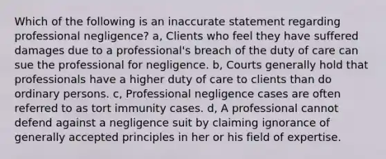 Which of the following is an inaccurate statement regarding professional negligence? a, Clients who feel they have suffered damages due to a professional's breach of the duty of care can sue the professional for negligence. b, Courts generally hold that professionals have a higher duty of care to clients than do ordinary persons. c, Professional negligence cases are often referred to as tort immunity cases. d, A professional cannot defend against a negligence suit by claiming ignorance of generally accepted principles in her or his field of expertise.