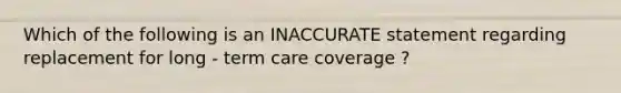 Which of the following is an INACCURATE statement regarding replacement for long - term care coverage ?