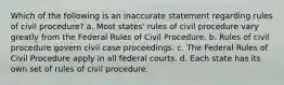 Which of the following is an inaccurate statement regarding rules of civil procedure? a. Most states' rules of civil procedure vary greatly from the Federal Rules of Civil Procedure. b. Rules of civil procedure govern civil case proceedings. c. The Federal Rules of Civil Procedure apply in all federal courts. d. Each state has its own set of rules of civil procedure.