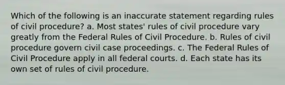 Which of the following is an inaccurate statement regarding rules of civil procedure? a. Most states' rules of civil procedure vary greatly from the Federal Rules of Civil Procedure. b. Rules of civil procedure govern civil case proceedings. c. The Federal Rules of Civil Procedure apply in all federal courts. d. Each state has its own set of rules of civil procedure.