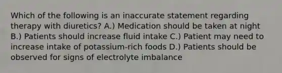 Which of the following is an inaccurate statement regarding therapy with diuretics? A.) Medication should be taken at night B.) Patients should increase fluid intake C.) Patient may need to increase intake of potassium-rich foods D.) Patients should be observed for signs of electrolyte imbalance