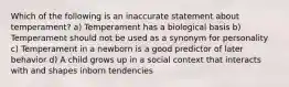 Which of the following is an inaccurate statement about temperament? a) Temperament has a biological basis b) Temperament should not be used as a synonym for personality c) Temperament in a newborn is a good predictor of later behavior d) A child grows up in a social context that interacts with and shapes inborn tendencies