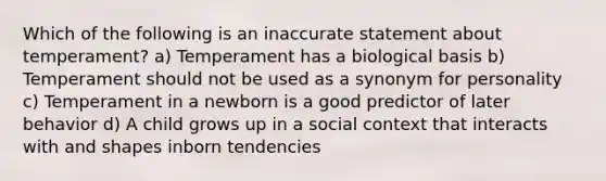 Which of the following is an inaccurate statement about temperament? a) Temperament has a biological basis b) Temperament should not be used as a synonym for personality c) Temperament in a newborn is a good predictor of later behavior d) A child grows up in a social context that interacts with and shapes inborn tendencies