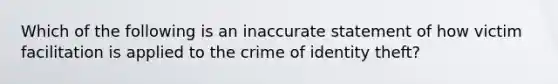 Which of the following is an inaccurate statement of how victim facilitation is applied to the crime of identity theft?