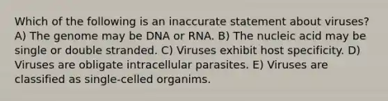 Which of the following is an inaccurate statement about viruses? A) The genome may be DNA or RNA. B) The nucleic acid may be single or double stranded. C) Viruses exhibit host specificity. D) Viruses are obligate intracellular parasites. E) Viruses are classified as single-celled organims.